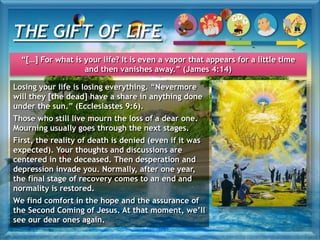 Losing your life is losing everything. “Nevermore
will they [the dead] have a share in anything done
under the sun.” (Ecclesiastes 9:6).
Those who still live mourn the loss of a dear one.
Mourning usually goes through the next stages.
First, the reality of death is denied (even if it was
expected). Your thoughts and discussions are
centered in the deceased. Then desperation and
depression invade you. Normally, after one year,
the final stage of recovery comes to an end and
normality is restored.
We find comfort in the hope and the assurance of
the Second Coming of Jesus. At that moment, we’ll
see our dear ones again.
THE GIFT OF LIFE
“[…] For what is your life? It is even a vapor that appears for a little time
and then vanishes away.” (James 4:14)
 