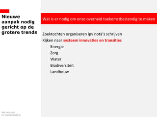 Nieuwe
aanpak nodig
gericht op de
grotere trends Zoektochten organiseren ipv nota’s schrijven
Kijken naar systeem innovaties en transities
Energie
Zorg
Water
Biodiversiteit
Landbouw
DRS. ROEL BOL
R.P.J.BOL@MINEZ.NL
Wat is er nodig om onze overheid toekomstbestendig te maken
 