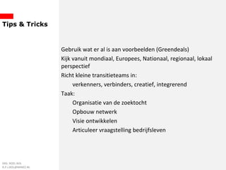 Tips & Tricks
Gebruik wat er al is aan voorbeelden (Greendeals)
Kijk vanuit mondiaal, Europees, Nationaal, regionaal, lokaal
perspectief
Richt kleine transitieteams in:
verkenners, verbinders, creatief, integrerend
Taak:
Organisatie van de zoektocht
Opbouw netwerk
Visie ontwikkelen
Articuleer vraagstelling bedrijfsleven
DRS. ROEL BOL
R.P.J.BOL@MINEZ.NL
 