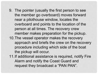 9. The pointer (usually the first person to see
the member go overboard) moves forward
near a pilothouse window, locates the
overboard and points to the location of the
person at all times. The recovery crew
member makes preparation for the pickup.
10.The vessel operator makes the recovery
approach and briefs the crew on the recovery
procedure including which side of the boat
the pickup will occur.
11.If additional assistance is required, notify Fire
Alarm and notify the Coast Guard and
request they broadcast a “PAN PAN”.
 
