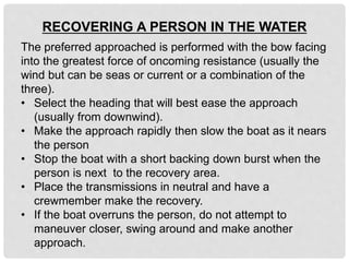 The preferred approached is performed with the bow facing
into the greatest force of oncoming resistance (usually the
wind but can be seas or current or a combination of the
three).
• Select the heading that will best ease the approach
(usually from downwind).
• Make the approach rapidly then slow the boat as it nears
the person
• Stop the boat with a short backing down burst when the
person is next to the recovery area.
• Place the transmissions in neutral and have a
crewmember make the recovery.
• If the boat overruns the person, do not attempt to
maneuver closer, swing around and make another
approach.
RECOVERING A PERSON IN THE WATER
 