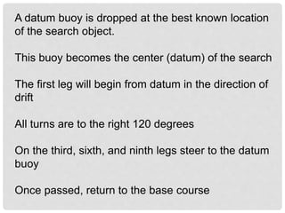 A datum buoy is dropped at the best known location
of the search object.
This buoy becomes the center (datum) of the search
The first leg will begin from datum in the direction of
drift
All turns are to the right 120 degrees
On the third, sixth, and ninth legs steer to the datum
buoy
Once passed, return to the base course
 