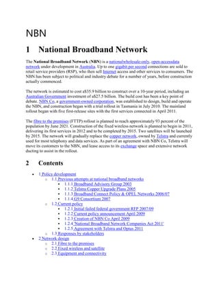 NBN
1 National Broadband Network
The National Broadband Network (NBN) is a nationalwholesale-only, open-accessdata
network under development in Australia. Up to one gigabit per second connections are sold to
retail service providers (RSP), who then sell Internet access and other services to consumers. The
NBN has been subject to political and industry debate for a number of years, before construction
actually commenced.

The network is estimated to cost a$35.9 billion to construct over a 10-year period, including an
Australian Government investment of a$27.5 billion. The build cost has been a key point of
debate. NBN Co, a government-owned corporation, was established to design, build and operate
the NBN, and construction began with a trial rollout in Tasmania in July 2010. The mainland
rollout began with five first-release sites with the first services connected in April 2011.

The fibre to the premises (FTTP) rollout is planned to reach approximately 93 percent of the
population by June 2021. Construction of the fixed wireless network is planned to begin in 2011,
delivering its first services in 2012 and to be completed by 2015. Two satellites will be launched
by 2015. The network will gradually replace the copper network, owned by Telstra and currently
used for most telephony and data services. As part of an agreement with NBN Co, Telstra will
move its customers to the NBN, and lease access to its exchange space and extensive network
ducting to assist in the rollout.

2      Contents
       1 Policy development
          o 1.1 Previous attempts at national broadband networks
                   1.1.1 Broadband Advisory Group 2003
                   1.1.2 Telstra Copper Upgrade Plans 2005
                   1.1.3 Broadband Connect Policy & OPEL Networks 2006/07
                   1.1.4 G9 Consortium 2007
          o 1.2 Current policy
                   1.2.1 Initial failed federal government RFP 2007/09
                   1.2.2 Current policy announcement April 2009
                   1.2.3 Creation of NBN Co April 2009
                   1.2.4 'National Broadband Network Companies Act 2011'
                   1.2.5 Agreement with Telstra and Optus 2011
          o 1.3 Responses by stakeholders
       2 Network design
          o 2.1 Fibre to the premises
          o 2.2 Fixed wireless and satellite
          o 2.3 Equipment and connectivity
 