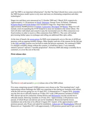 said "the NBN is an important infrastructure", but that "the State Liberals have some concern that
the NBN business model seems to rely more and more on eliminating competition and other
technologies".

Stages two and three were announced on 21 October 2009 and 1 March 2010, respectively.
Approximately 11,150 premises in Sorell, Deloraine, George Town, St Helens, Triabunna,
Kingston Beach and South Hobart were included in stage two. Stage three includes
approximately 90,000 premises in Hobart, Launceston, Devonport and Burnie. Stage two will
include a trial of expanding the FTTP footprint to areas not included in the initial rollout. The
trial will allow individuals and councils to pay the incremental cost of a fibre connection over
fixed wireless in order to receive a fibre connection from NBN Co. The costs will include
provisioning further space in exchanges and rolling out additional fibre optic cables.

At the time of launch, the access prices for RSPs were temporarily set at a flat rate of a$300 per
premises with no ongoing monthly charges. Mike Quigley said one of the reasons for the flat rate
is the OSS and BSS systems was not built to make the process automatic. He continued if NBN
Co charged a monthly charge without the systems, it would have been a "very manually
intensive process" and not a "sensible proposition". However, RSPs did charge a monthly fee to
customers, to cover the cost of the trial.

First release sites




The first (in red) and second (in green) release sites of the NBN rollout.

Five areas comprising around 14,000 premises were chosen as the "first mainland sites", each
representing rollout challenges the NBN was expecting to face during an Australia-wide rollout,
with the first services going live on 19 April 2011. Commenced on 17 August 2010, Armidale
was the first site to officially launch on 18 May 2011 with 2,900 premises included of which
90% did not opt out for connection. Kiama Downs and Minnamurra was the second site to
officially launch, following Armidale on 29 July 2011. Approximately 2,350 premises were
passed, of which 80 per cent did not opt out for installation. Brunswick had the lowest
installation rate at the time of its official 4 August 2011 launch: of the approximately 2,689
premises passed, only 50 per cent opted for installation. Aitkenvale and Mundingburra followed
Brunswick on 1 September 2011 with approximately 3,100 premises passed and 63 per cent did
 