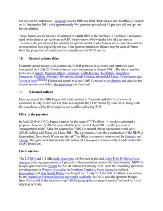 not opt out for installation. Willunga was the fifth and final "first release site" to officially launch
on 16 September 2011 with approximately 940 premises passed and 91 per cent did not opt out
for installation.

These figures are for passive installation of a dark fibre to the premises. To activate it residence
need to purchase a service from an RSP. Furthermore, following the low take up rates in
Tasmania, the government has adopted an opt-out model in which users are assumed to want the
service unless they explicitly opt-out. Thus passive installation figures may be quite different
from the proportion of residences that actually use the NBN service.

16     Second release sites

Fourteen second release sites comprising 54,000 premises in all states and territories were
announced on 8 July 2010 with construction commencing in August 2011. The sites comprise
premises in Aspley, Bacchus Marsh, Casuarina, Coffs Harbour, Geraldton, Gungahlin,
Mandurah, Modbury, Prospect, Riverstone, South Morang, Springfield Lakes, Toowoomba and
Victoria Park.[151] [152] Telstra had agreed to allow NBN Co to use its exchanges and ducts in the
second release sites before the agreement was finalised.

17     National rollout

Construction of the NBN began with a trial rollout in Tasmania with the first customers
connected in July 2010 NBN Co plans to complete the FTTP rollout by June 2021, along with
the completion of the fixed wireless and satellite rollout by 2015.

Fibre to the premises

In April 2010, NBN Co began a tender for the major FTTP rollout. 14 vendors submitted a
proposal, however, NBN Co suspended the process on 1 April 2011, as the prices were
"unacceptably high". After the suspension, NBN Co entered into an agreement worth up to
A$380 million with Silcar on 1 June 2011. The agreement covers the construction of the NBN in
Queensland, New South Wales and the ACT by Silcar, a company joint-owned by Siemens and
Thiess. The agreement also includes the option of a two-year extension with an additional value
of a$740 million.

Fixed wireless

The 2.3 GHz and 3.4 GHz radio spectrums will be used to provide Long Term Evolutionfixed
wireless covering approximately 4 per cent of the population outside the fibre footprint. NBN Co
bought spectrum from Austar for A$120 million in February 2011, with the remanding spectrum
covering areas in Western Australia, the Northern Territory, South Australia, outback
Queensland and New South Wales were bought on 13 July 2011 for A$1.3 million in an auction
by the Australian Communications and Media Authority. NBN Co said the spectrum bought
from Austar and in the auction covers "all the geographic coverage it needed" to build its fixed
wireless network.
 