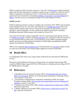 NBN Co-signed an initial 12-month contract on 1 June 2011 with Ericsson to design, build and
operate the network with options to extend the contract for up to 10 years at a total cost of a$1.1
billion. Construction will commence in 2011, with the first five locations announced as the
regional and rural communities surrounding Geraldton, Toowoomba, Tamworth, Ballarat and
Darwin. The first services are scheduled to begin in 2012 and completion in 2015.

Satellite services

While the planning continues on the two satellites due to launch by 2015, NBN Co has launched
interim satellite services on 1 July 2011, providing up to six megabits per second. Due to the
limited satellite capacity, these services were given to customers who did not have access to
alternative "metro comparable" services, similar to the Federal Government's Australian
Broadband Guarantee (ABG) program which ended on 30 June 2011.

The criteria for alternative "metro comparable" services were minimum data speeds of at least
512 kilobits per second, a 3GB per month data allowance and a total price to the end customer of
no more than a$2,500 over three years. To provide these services NBN Co bought managed
satellite services and satellite capacity from Optus for $200 million and additional satellite
capacity from IPstar for A$100 million.

NBN Co has contracted Space Systems/Loral to build and launch two Ka band satellites in 2015
at a total cost of a$2 billion, each offering eighty gigabits per second of bandwidth.

18 Retail offers
As of September 2012, there were a large number of Retail Service Providers for NBN based
services.

Pricing for fixed broadband varied across retail providers, for example Telstra charges $90/
month for 200GB, Optus charges $69.99 for 150Gb (split on/ off-peak) and iinet charges $59.99
for 200GB (split on/ off-peak).

19 References
   1. ^ Broadband Advisory Group (22 January 2003), The Broadband Advisory Group's
      Report to Government, Minister for Communications, Information Technology and the
      Arts, retrieved 17 June 2011
   2. ^ Environment, Communications, Information Technology and the Arts Senate
      Committee (August 2004), The Australian telecommunications network, Parliament of
      Australia, retrieved 17 June 2011
   3. ^ Ferguson, Iain (15 November 2005), Telstra to slash tech costs under review, ZDNet,
      retrieved 30 April 2011
   4. ^ Maiden, Malcolm (16 November 2005), Telstra dives as $10bn plans unveiled, The
      Age, retrieved 30 April 2011
 