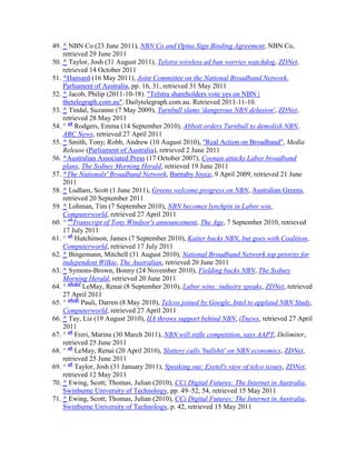 49. ^ NBN Co (23 June 2011), NBN Co and Optus Sign Binding Agreement, NBN Co,
    retrieved 29 June 2011
50. ^ Taylor, Josh (31 August 2011), Telstra wireless ad ban worries watchdog, ZDNet,
    retrieved 14 October 2011
51. ^Hansard (16 May 2011), Joint Committee on the National Broadband Network,
    Parliament of Australia, pp. 16, 31, retrieved 31 May 2011
52. ^ Jacob, Philip (2011-10-18). "Telstra shareholders vote yes on NBN |
    thetelegraph.com.au". Dailytelegraph.com.au. Retrieved 2011-11-10.
53. ^ Tindal, Suzanne (7 May 2009), Turnbull slams 'dangerous NBN delusion', ZDNet,
    retrieved 28 May 2011
54. ^ ab Rodgers, Emma (14 September 2010), Abbott orders Turnbull to demolish NBN,
    ABC News, retrieved 27 April 2011
55. ^ Smith, Tony; Robb, Andrew (10 August 2010), "Real Action on Broadband", Media
    Release (Parliament of Australia), retrieved 2 June 2011
56. ^Australian Associated Press (17 October 2007), Coonan attacks Labor broadband
    plans, The Sydney Morning Herald, retrieved 19 June 2011
57. ^The Nationals' Broadband Network, Barnaby Joyce, 9 April 2009, retrieved 21 June
    2011
58. ^ Ludlam, Scott (1 June 2011), Greens welcome progress on NBN, Australian Greens,
    retrieved 20 September 2011
59. ^ Lohman, Tim (7 September 2010), NBN becomes lynchpin in Labor win,
    Computerworld, retrieved 27 April 2011
60. ^ abTranscript of Tony Windsor's announcement, The Age, 7 September 2010, retrieved
    17 July 2011
61. ^ ab Hutchinson, James (7 September 2010), Katter backs NBN, but goes with Coalition,
    Computerworld, retrieved 17 July 2011
62. ^ Bingemann, Mitchell (31 August 2010), National Broadband Network top priority for
    independent Wilkie, The Australian, retrieved 20 June 2011
63. ^ Symons-Brown, Bonny (24 November 2010), Fielding backs NBN, The Sydney
    Morning Herald, retrieved 20 June 2011
64. ^ abcdef LeMay, Renai (8 September 2010), Labor wins: industry speaks, ZDNet, retrieved
    27 April 2011
65. ^ abcde Pauli, Darren (8 May 2010), Telcos joined by Google, Intel to applaud NBN Study,
    Computerworld, retrieved 27 April 2011
66. ^ Tay, Liz (19 August 2010), IIA throws support behind NBN, iTnews, retrieved 27 April
    2011
67. ^ ab Freri, Marina (30 March 2011), NBN will stifle competition, says AAPT, Delimiter,
    retrieved 25 June 2011
68. ^ ab LeMay, Renai (20 April 2010), Slattery calls 'bullshit' on NBN economics, ZDNet,
    retrieved 25 June 2011
69. ^ ab Taylor, Josh (31 January 2011), Speaking out: Exetel's view of telco issues, ZDNet,
    retrieved 12 May 2011
70. ^ Ewing, Scott; Thomas, Julian (2010), CCi Digital Futures: The Internet in Australia,
    Swinburne University of Technology, pp. 49–52, 54, retrieved 15 May 2011
71. ^ Ewing, Scott; Thomas, Julian (2010), CCi Digital Futures: The Internet in Australia,
    Swinburne University of Technology, p. 42, retrieved 15 May 2011
 