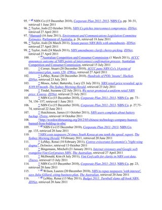 95. ^ ab NBN Co (15 December 2010), Corporate Plan 2011–2013, NBN Co, pp. 30–31,
    retrieved 1 June 2011
96. ^ Taylor, Josh (22 October 2010), NBN Co pitches interconnect compromise, ZDNet,
    retrieved 27 April 2011
97. ^Hansard (16 June 2011), Environment and Communications Legislation Committee
    Estimates, Parliament of Australia, p. 26, retrieved 18 June 2011
98. ^ Taylor, Josh (26 March 2011), Senate passes NBN Bills with amendments, ZDNet,
    retrieved 27 April 2011
99. ^ Taylor, Josh (24 March 2011), NBN amendments clarify cherry-picking, ZDNet,
    retrieved 27 April 2011
100.        ^ abAustralian Competition and Consumer Commission (1 March 2011), ACCC
    announces outcome of NBN points of interconnect confirmation process, Australian
    Competition and Consumer Commission, retrieved 15 July 2011
101.        ^ Corner, Stuart (20 December 2010), ACCC pans NBN Co's 14 point of
    interconnect plan, wants 120, iTWire, retrieved 27 April 2011
102.        ^ LeMay, Renai (20 December 2010), Hundreds of POIs 'insane': Hackett,
    ZDNet, retrieved 23 July 2011
103.        ^ Moses, Asher; Battersby, Lucy (21 July 2011), NBN retail price revealed: up to
    $189.95/month, The Sydney Morning Herald, retrieved 23 July 2011
104.        ^ Tindal, Suzanne (22 July 2011), We never promised a uniform retail NBN
    price: Conroy, ZDNet, retrieved 23 July 2011
105.        ^ NBN Co (15 December 2010), Corporate Plan 2011–2013, NBN Co, pp. 73–
    74, 156–157, retrieved 1 June 2011
106.        ^ NBN Co (15 December 2010), Corporate Plan 2011–2013, NBN Co, p. 27,73–
    74, retrieved 22 June 2011
107.        ^ Hutchinson, James (11 October 2011), NBN users complain about battery
    backup, iTwire, retrieved 14 October 2011
108.        ^http://wordswithmeaning.org/2012/03/chinese-technology-company-huawei-
    banned-from-bidding-in-nbn/
109.        ^ ab NBN Co (15 December 2010), Corporate Plan 2011–2013, NBN Co,
    pp. 133, retrieved 20 June 2011
110.        ^NBN costs taxpayers 24 times South Korea at one tenth the speed: report, The
    Sydney Morning Herald, 9 February 2011, retrieved 20 June 2011
111.        ^ LeMay, Renai (10 February 2011), Conroy eviscerates Economist’s "right-wing
    dogma", Delimiter, retrieved 13 October 2011
112.        ^ Bingemann, Mitchell (21 January 2011), Internet visionary and Google web
    evangelist Vint Cerf praises NBN, The Australian, retrieved 27 April 2011
113.        ^ McDonald, Kim (8 July 2011), Vint Cerf calls for clarity in NBN cost data,
    iTnews, retrieved 13 July 2011
114.        ^ NBN Co (15 December 2010), Corporate Plan 2011–2013, NBN Co, pp. 23,
    retrieved 20 June 2011
115.        ^ ab Wilson, Lauren (20 December 2010), NBN to repay taxpayers 'with interest',
    says Julia Gillard, citing business plan, The Australian, retrieved 20 June 2011
116.        ^ ab LeMay, Renai (13 May 2011), Budget 2011: Turnbull slams off-book NBN,
    ZDNet, retrieved 20 June 2011
 