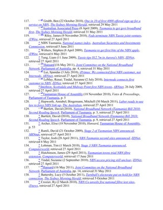117.        ^ ab Grubb, Ben (22 October 2010), One in 10 of first 4000 offered sign up for a
   service on NBN, The Sydney Morning Herald, retrieved 29 May 2011
118.        ^ abAustralian Associated Press (8 April 2009), Tasmania to get govt broadband
   first, The Sydney Morning Herald, retrieved 31 May 2011
119.        ^ abc Riley, James (9 November 2010), Feds terminate NBN Tassie joint-venture,
   iTWire, retrieved 27 April 2011
120.        ^ NBN Tasmania, National names index, Australian Securities and Investments
   Commission, retrieved 5 June 2011
121.        ^ Withers, Stephen (8 April 2009), Tasmania to get first bite of the NBN apple,
   iTWire, retrieved 6 May 2011
122.        ^ Tung, Liam (11 June 2009), Tassie tips $12.7m in Aurora's NBN, ZDNet,
   retrieved 27 April 2011
123.        ^ abcHansard (16 May 2011), Joint Committee on the National Broadband
   Network, Parliament of Australia, pp. 4, retrieved 31 May 2011
124.        ^ ab Lui, Spandas (3 July 2010), iPrimus: We connected first NBN customer, not
   Internode, ARNnet, retrieved 27 April 2011
125.        ^ ab LeMay, Renai; Tindal, Suzanne (2 July 2010), Internode connects first
   customer to NBN, ZDNet, retrieved 27 April 2011
126.        ^Smithton, Scottsdale and Midway Point first NBN towns, ARNnet, 26 July 2009,
   retrieved 27 April 2011
127.        ^ abTasmanian House of Assembly (18 November 2010), Votes & Proceedings,
   Parliament of Tasmania, p. 5
128.        ^ Hepworth, Annabel; Bingemann, Mitchell (30 March 2011), Labor ready to use
   law to force NBN link-up, The Australian, retrieved 27 April 2011
129.        ^ ab Bartlett, David (2010), National Broadband Network (Tasmania) Bill 2010:
   Second Reading Speech, Parliament of Tasmania, p. 3, retrieved 27 April 2011
130.        ^ Bartlett, David (2010), National Broadband Network (Tasmania) Bill 2010:
   Second Reading Speech, Parliament of Tasmania, p. 9, retrieved 27 April 2011
131.        ^ Archer, Elise (18 November 2010), Hansard, Tasmanian House of Assembly,
   p. 53
132.        ^ Ramli, David (21 October 2009), Stage 2 of Tasmanian NBN announced,
   ARNnet, retrieved 27 April 2011
133.        ^ Taylor, Josh (28 April 2011), NBN Tasmania second sites announced, ZDNet,
   retrieved 4 May 2011
134.        ^ Lohman, Tim (1 March 2010), Stage 3 NBN Tasmania announced,
   Computerworld, retrieved 27 April 2011
135.        ^ Hutchinson, James (29 April 2011), Tasmanian towns trial NBN fibre
   extension, Computerworld, retrieved 17 June 2011
136.        ^ Tindal, Suzanne (2 September 2010), NBN access pricing still unclear, ZDNet,
   retrieved 27 April 2011
137.        ^ abHansard (16 May 2011), Joint Committee on the National Broadband
   Network, Parliament of Australia, pp. 14, retrieved 31 May 2011
138.        ^ Battersby, Lucy (5 October 2011), Turnbull's electorate put on hold for NBN
   connection, The Sydney Morning Herald, retrieved 5 October 2011
139.        ^ Crozier, Ry (2 March 2010), NBN Co unveils five national fibre test sites,
   iTnews, retrieved 27 April 2011
 