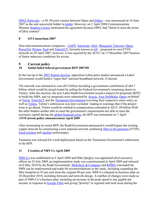 OPEL Networks—a 50–50 joint venture between Optus and Elders—was announced on 18 June
2007 as the sole successful bidder in tender However, on 2 April 2008 Communications
Minister Stephen Conroy terminated the agreement because OPEL had "failed to meet the terms
of [the] contract".

8      G9 Consortium 2007

Nine telecommunications companies—AAPT, Internode, iiNet, Macquarie Telecom, Optus,
PowerTel, Primus, Soul and TransACT, formerly known as G9—proposed its own FTTN
network on 20 April 2007, however, it was rejected by the ACCC on 17 December 2007 because
of future unknown conditions for access.

9      Current policy
10     Initial failed federal government RFP 2007/09

In the run-up to the 2007 federal election, opposition Labor party leaders announced a Labor
Government would build a "super-fast" national broadband network, if elected.

The network was estimated to cost a$15 billion including a government contribution of a$4.7
billion which would be raised in part by selling the Federal Government's remaining shares in
Telstra. After the election, the new Labor Rudd Government issued a request for proposals (RFP)
to build the NBN, and six proposals were submitted by Acacia, Axia NetMedia, Optus on behalf
of Terria, TransACT and the Tasmanian Government (covering their respective states only), as
well as Telstra. Telstra’s submission was later excluded leading to warnings that if the project
were to go ahead, Telstra would be entitled to compensation estimated at A$15–20 billion With
the other bidders neither able to meet the government's requirements nor able to raise the
necessary capital during the global financial crisis, the RFP was terminated on 7 April
2009Current policy announcement April 2009

After terminating its initial RFP, the Rudd Government announced it would bypass the existing
copper network by constructing a new national network combining fibre to the premises (FTTP),
fixed wireless and satellite technologies.

Tasmania was selected for a trial deployment based on the Tasmanian Government's submission
to the RFP.

11     Creation of NBN Co April 2009

NBN Co was established on 9 April 2009 and Mike Quigley was appointed chief executive
officer on 25 July 2009, an implementation study was commissioned in April 2009 and released
on 6 May 2010 by the Rudd Government. McKinsey & Company and KPMG concluded the
NBN can be implemented and made 84 recommendations in the study, including expanding the
fibre footprint to 93 per cent from the original 90 per cent. NBN Co released its business plan on
20 December 2010, including forecasts and network design. A number of changes were made as
part of NBN Co’s business plan, including an increase in the peak speed to one gigabit per
second, in response to Google Fibre and giving "priority" to regional and rural areas during the
 