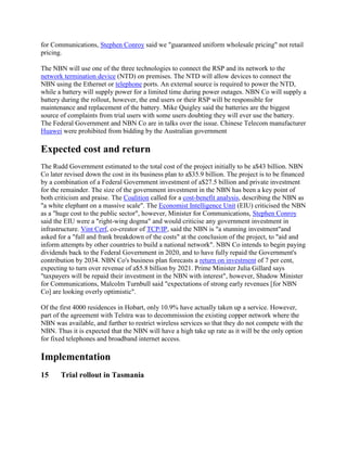 for Communications, Stephen Conroy said we "guaranteed uniform wholesale pricing" not retail
pricing.

The NBN will use one of the three technologies to connect the RSP and its network to the
network termination device (NTD) on premises. The NTD will allow devices to connect the
NBN using the Ethernet or telephone ports. An external source is required to power the NTD,
while a battery will supply power for a limited time during power outages. NBN Co will supply a
battery during the rollout, however, the end users or their RSP will be responsible for
maintenance and replacement of the battery. Mike Quigley said the batteries are the biggest
source of complaints from trial users with some users doubting they will ever use the battery.
The Federal Government and NBN Co are in talks over the issue. Chinese Telecom manufacturer
Huawei were prohibited from bidding by the Australian government

Expected cost and return
The Rudd Government estimated to the total cost of the project initially to be a$43 billion. NBN
Co later revised down the cost in its business plan to a$35.9 billion. The project is to be financed
by a combination of a Federal Government investment of a$27.5 billion and private investment
for the remainder. The size of the government investment in the NBN has been a key point of
both criticism and praise. The Coalition called for a cost-benefit analysis, describing the NBN as
"a white elephant on a massive scale". The Economist Intelligence Unit (EIU) criticised the NBN
as a "huge cost to the public sector", however, Minister for Communications, Stephen Conroy
said the EIU were a "right-wing dogma" and would criticise any government investment in
infrastructure. Vint Cerf, co-creator of TCP/IP, said the NBN is "a stunning investment"and
asked for a "full and frank breakdown of the costs" at the conclusion of the project, to "aid and
inform attempts by other countries to build a national network". NBN Co intends to begin paying
dividends back to the Federal Government in 2020, and to have fully repaid the Government's
contribution by 2034. NBN Co's business plan forecasts a return on investment of 7 per cent,
expecting to turn over revenue of a$5.8 billion by 2021. Prime Minister Julia Gillard says
"taxpayers will be repaid their investment in the NBN with interest", however, Shadow Minister
for Communications, Malcolm Turnbull said "expectations of strong early revenues [for NBN
Co] are looking overly optimistic".

Of the first 4000 residences in Hobart, only 10.9% have actually taken up a service. However,
part of the agreement with Telstra was to decommission the existing copper network where the
NBN was available, and further to restrict wireless services so that they do not compete with the
NBN. Thus it is expected that the NBN will have a high take up rate as it will be the only option
for fixed telephones and broadband internet access.

Implementation
15     Trial rollout in Tasmania
 
