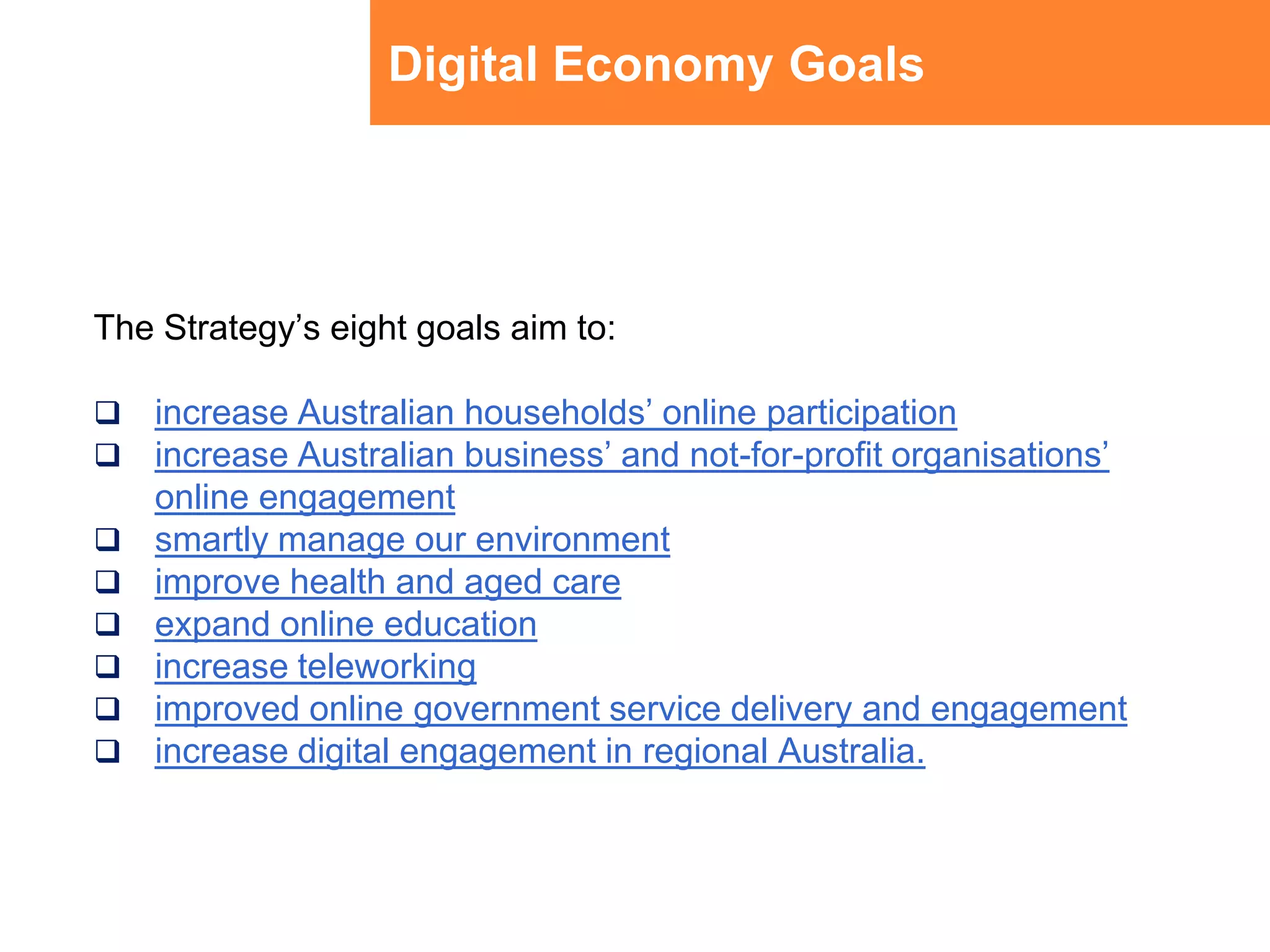 Digital Economy GoalsThe Strategy’s eight goals aim to:increase Australian households’ online participationincrease Australian business’ and not-for-profit organisations’ online engagementsmartly manage our environmentimprove health and aged careexpand online educationincrease teleworkingimproved online government service delivery and engagementincrease digital engagement in regional Australia. 
