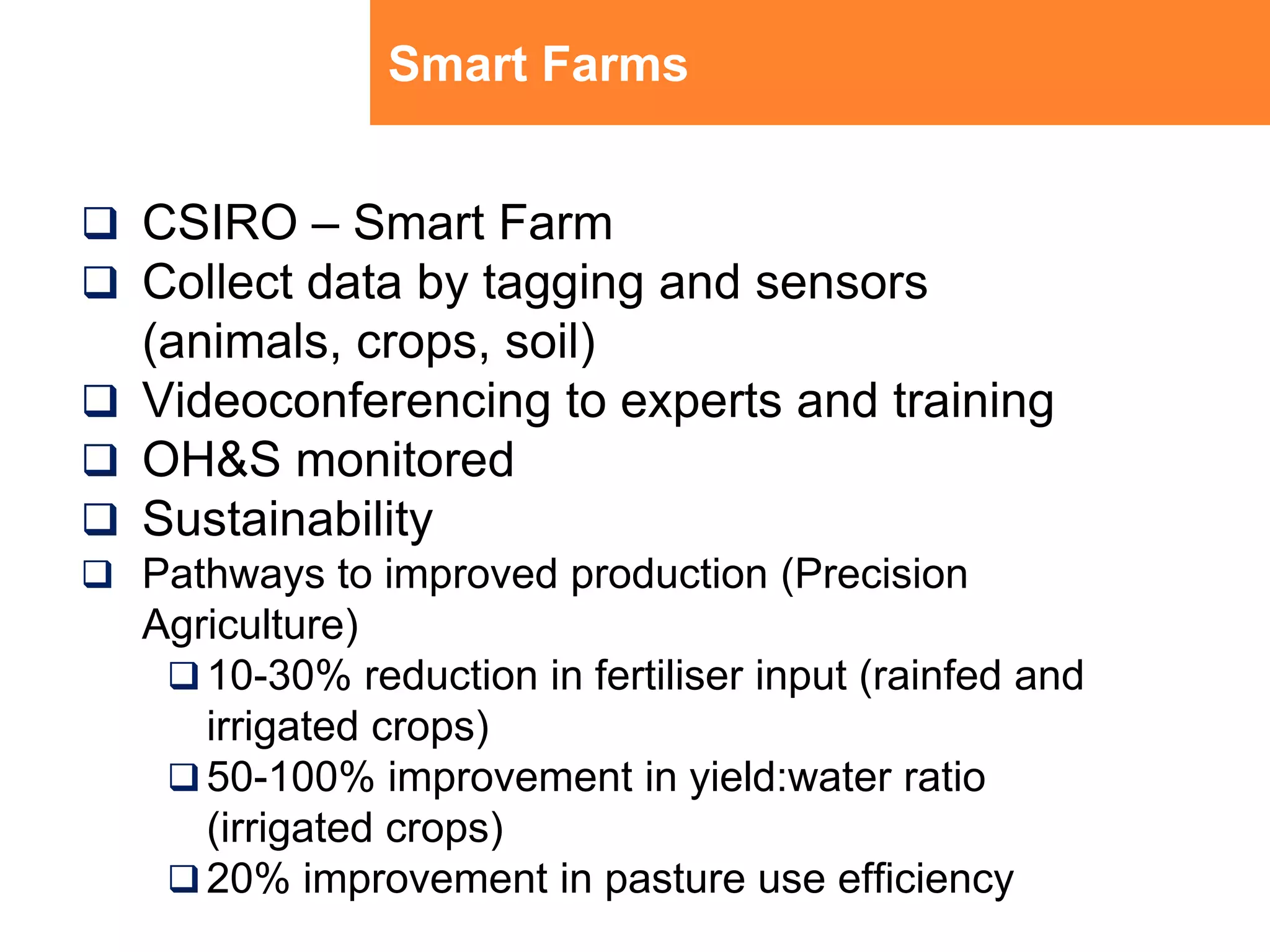 Smart FarmsCSIRO – Smart FarmCollect data by tagging and sensors (animals, crops, soil) Videoconferencing to experts and trainingOH&S monitoredSustainability Pathways to improved production (Precision Agriculture)10-30% reduction in fertiliser input (rainfed and irrigated crops)50-100% improvement in yield:water ratio (irrigated crops)20% improvement in pasture use efficiency