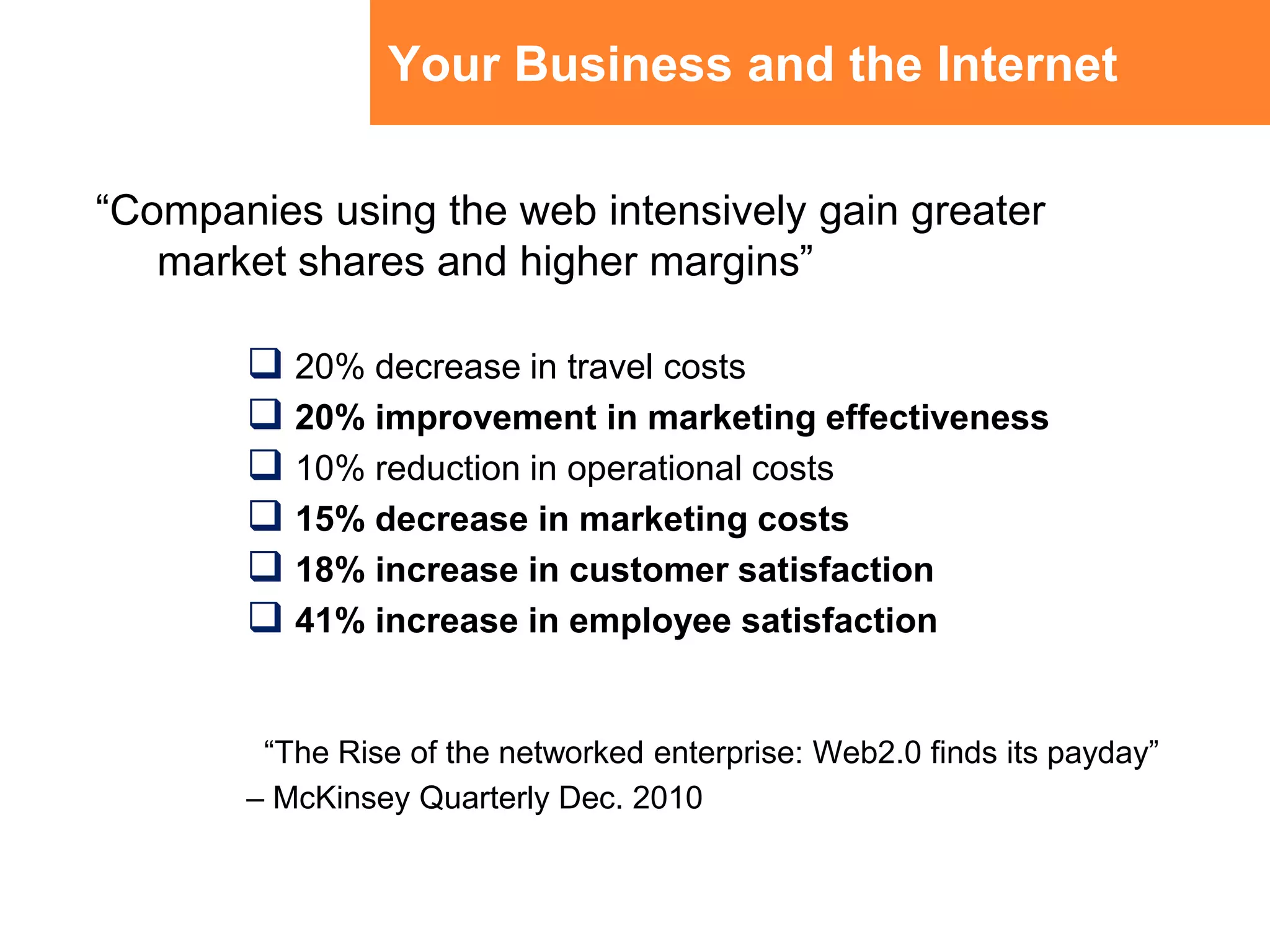 Your Business and the Internet“Companies using the web intensively gain greater market shares and higher margins”20% decrease in travel costs20% improvement in marketing effectiveness10% reduction in operational costs15% decrease in marketing costs18% increase in customer satisfaction41% increase in employee satisfaction“The Rise of the networked enterprise: Web2.0 finds its payday” – McKinsey Quarterly Dec. 2010