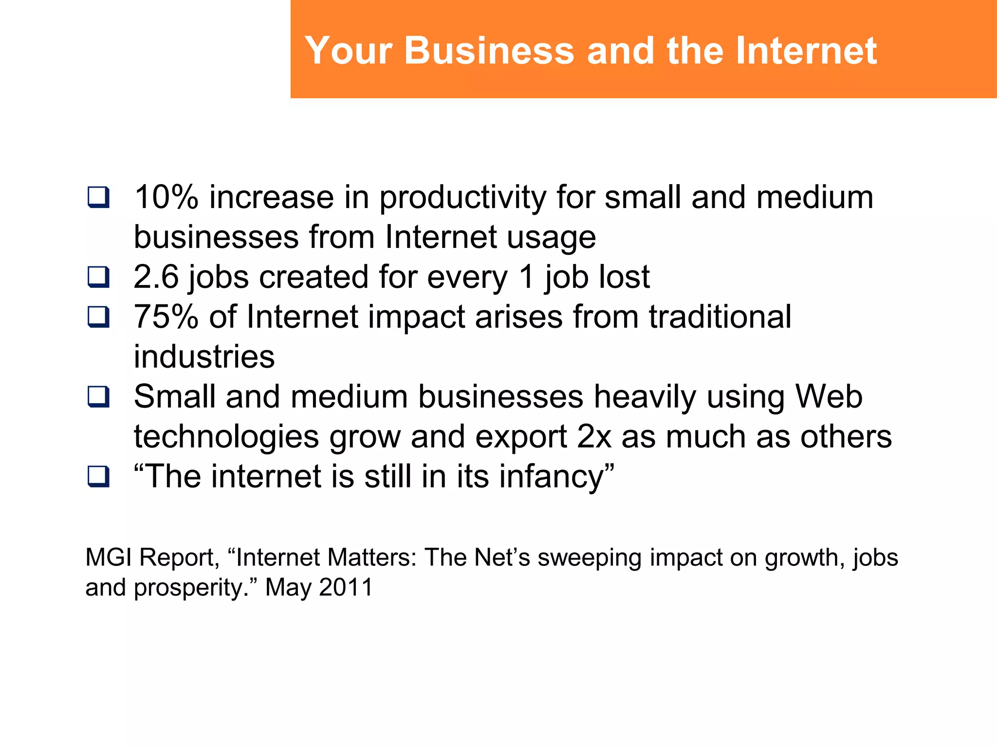 Your Business and the Internet10% increase in productivity for small and medium businesses from Internet usage2.6 jobs created for every 1 job lost75% of Internet impact arises from traditional industriesSmall and medium businesses heavily using Web technologies grow and export 2x as much as others“The internet is still in its infancy”MGI Report, “Internet Matters: The Net’s sweeping impact on growth, jobs and prosperity.” May 2011