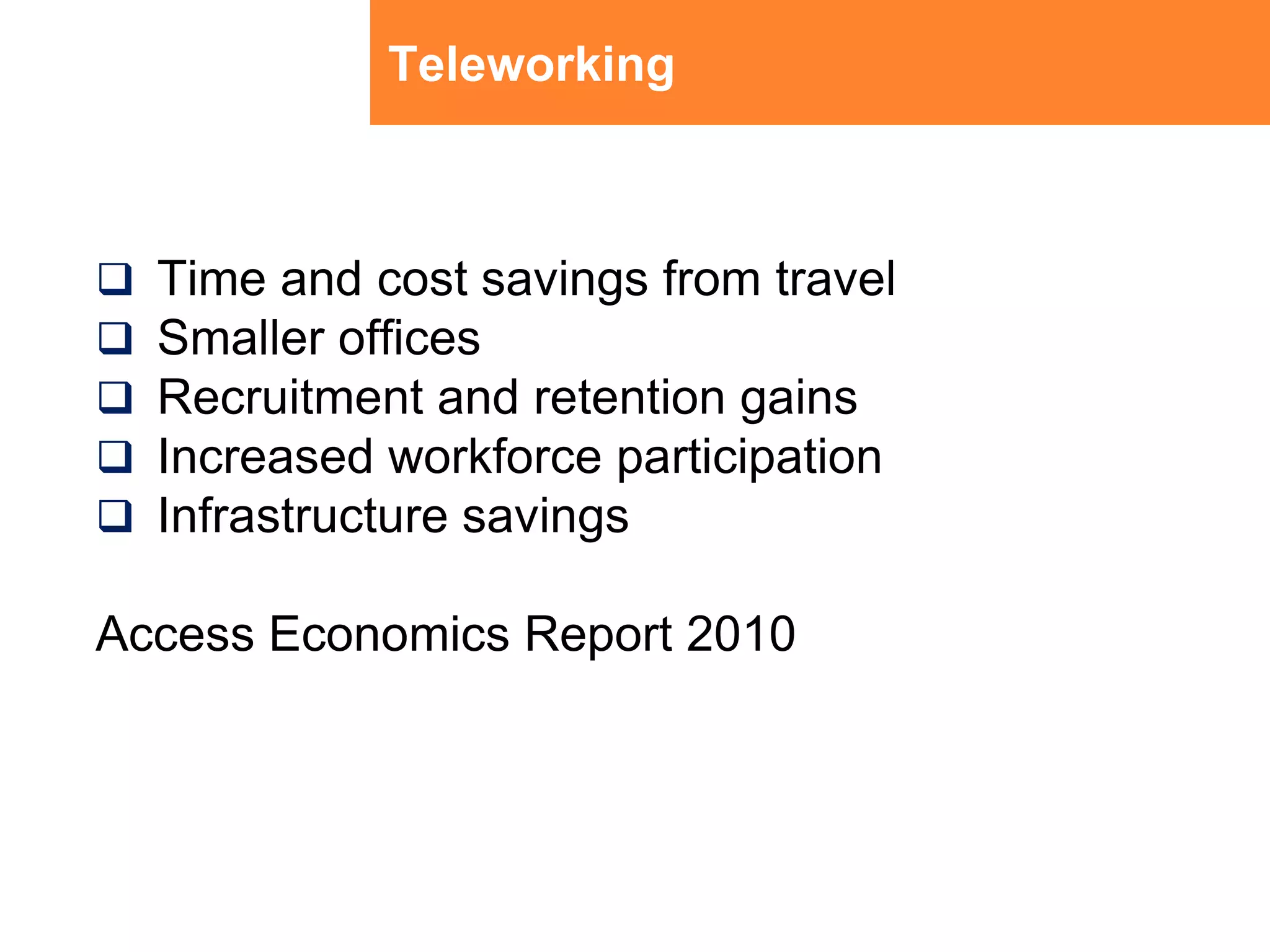 TeleworkingTime and cost savings from travelSmaller officesRecruitment and retention gainsIncreased workforce participationInfrastructure savingsAccess Economics Report 2010