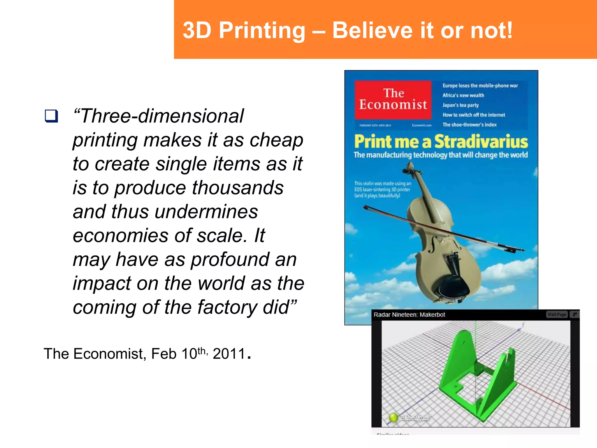 3D Printing – Believe it or not!“Three-dimensional printing makes it as cheap to create single items as it is to produce thousands and thus undermines economies of scale. It may have as profound an impact on the world as the coming of the factory did” The Economist, Feb 10th, 2011.