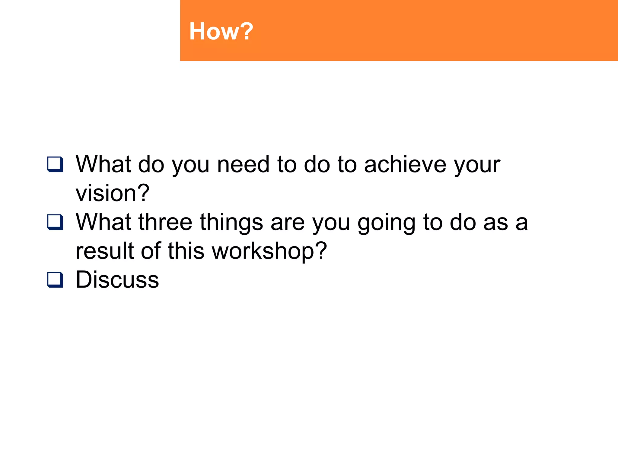 How?What do you need to do to achieve your vision?What three things are you going to do as a result of this workshop?Discuss