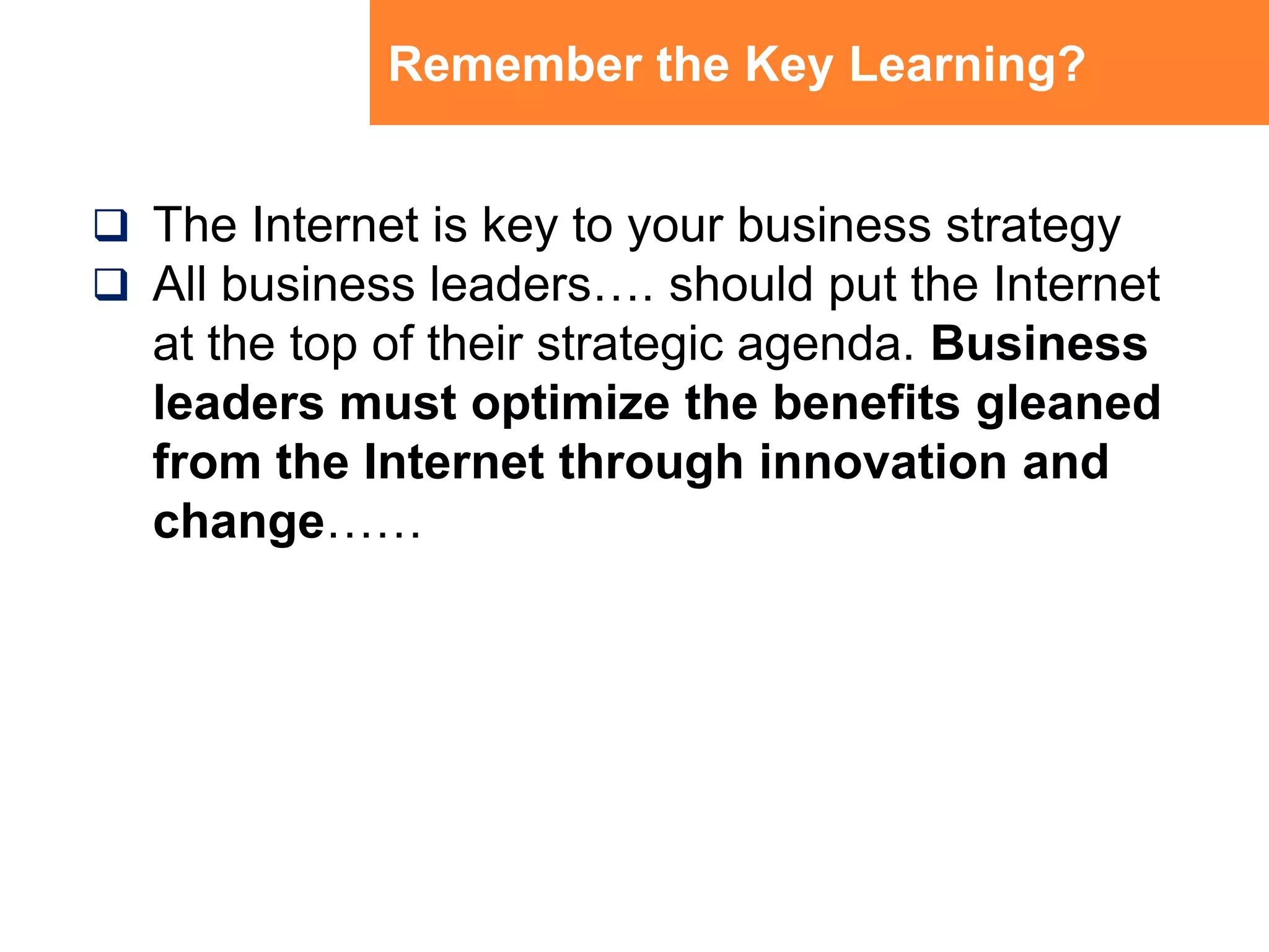 Remember the Key Learning?The Internet is key to your business strategyAll business leaders…. should put the Internet at the top of their strategic agenda. Business leaders must optimize the benefits gleaned from the Internet through innovation and change……