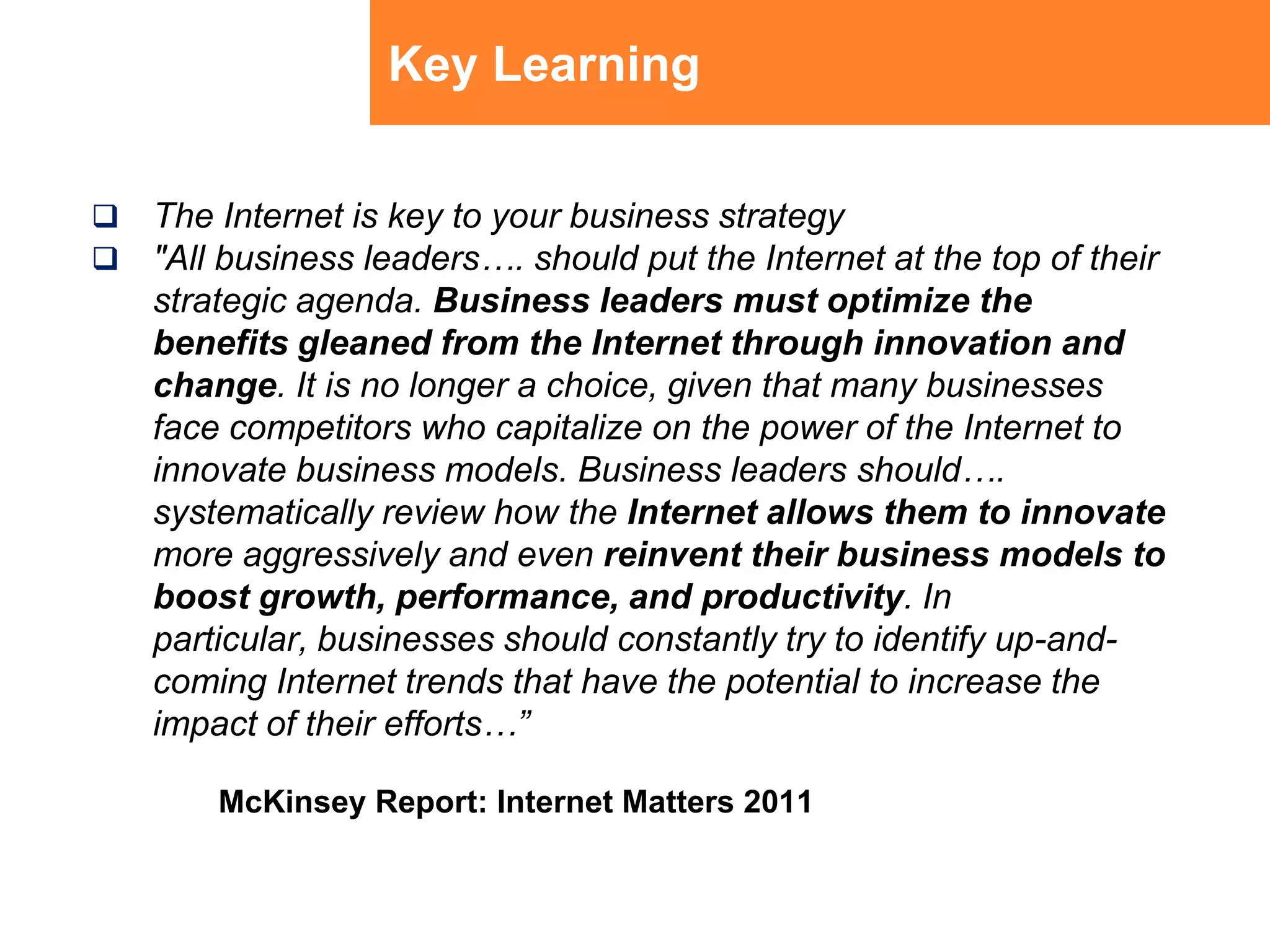Key LearningThe Internet is key to your business strategy"All business leaders…. should put the Internet at the top of their strategic agenda. Business leaders must optimize the benefits gleaned from the Internet through innovation and change. It is no longer a choice, given that many businesses face competitors who capitalize on the power of the Internet to innovate business models. Business leaders should…. systematically review how the Internet allows them to innovate more aggressively and even reinvent their business models to boost growth, performance, and productivity. In particular, businesses should constantly try to identify up-and-coming Internet trends that have the potential to increase the impact of their efforts…”McKinsey Report: Internet Matters 2011