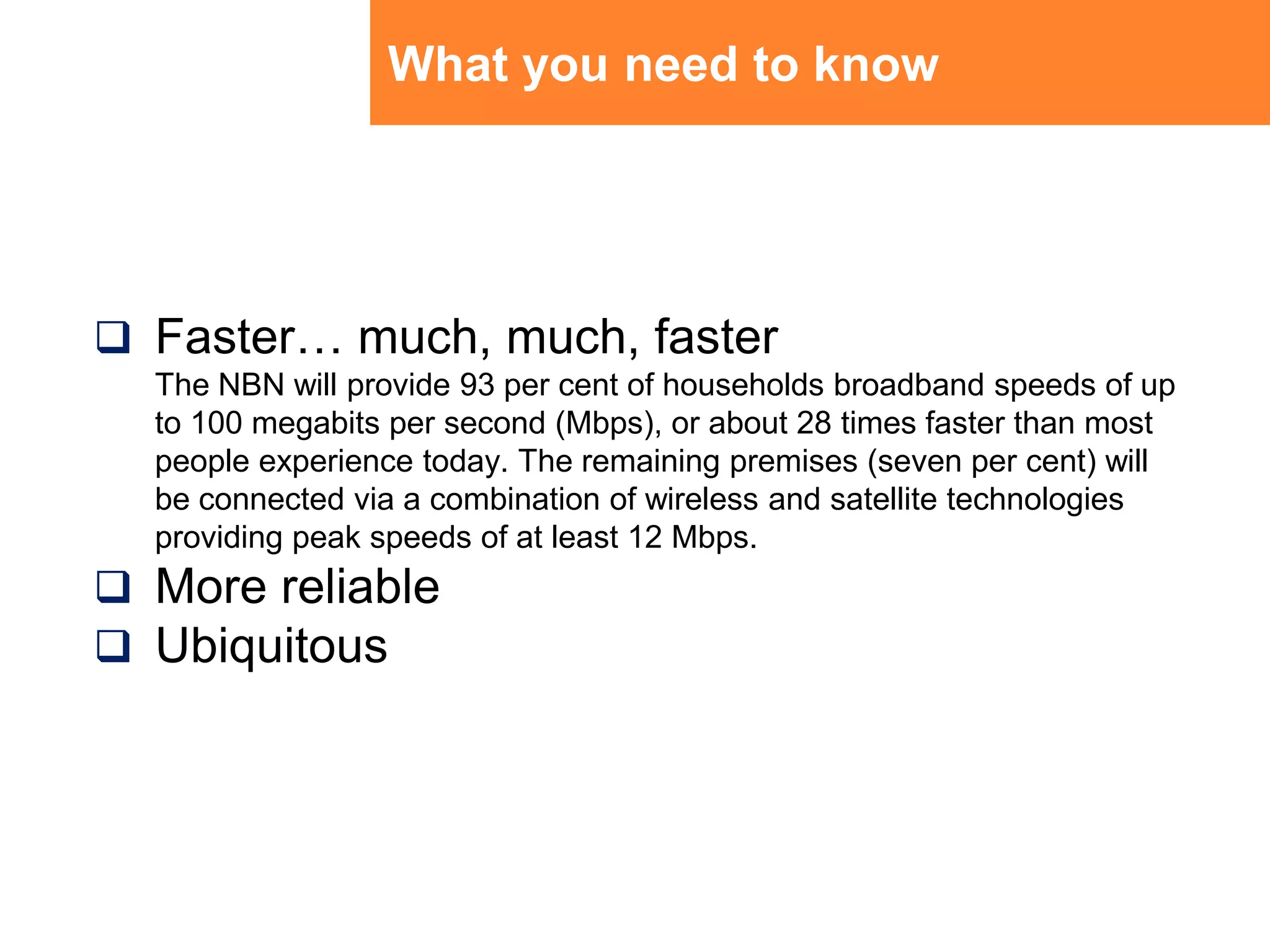 What you need to knowFaster… much, much, fasterThe NBN will provide 93 per cent of households broadband speeds of up to 100 megabits per second (Mbps), or about 28 times faster than most people experience today. The remaining premises (seven per cent) will be connected via a combination of wireless and satellite technologies providing peak speeds of at least 12 Mbps. More reliableUbiquitous
