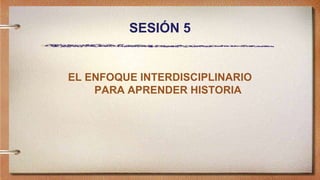 SESIÓN 5
EL ENFOQUE INTERDISCIPLINARIO
PARA APRENDER HISTORIA
 