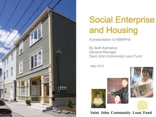 Social Enterprise and Housing A presentation to NBNPHA By Seth Asimakos General Manager Saint John Community Loan Fund May 2010 