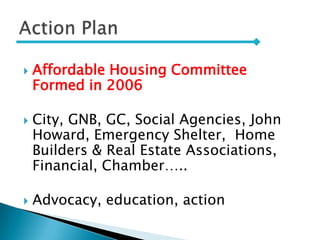  Affordable Housing Committee
Formed in 2006
 City, GNB, GC, Social Agencies, John
Howard, Emergency Shelter, Home
Builders & Real Estate Associations,
Financial, Chamber…..
 Advocacy, education, action
 