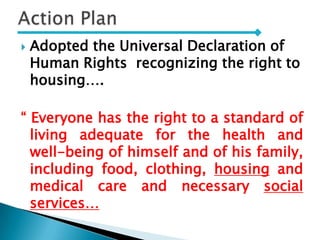  Adopted the Universal Declaration of
Human Rights recognizing the right to
housing….
“ Everyone has the right to a standard of
living adequate for the health and
well-being of himself and of his family,
including food, clothing, housing and
medical care and necessary social
services…
 