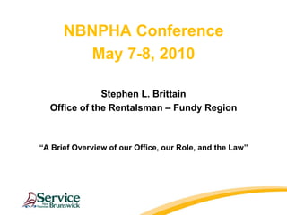 NBNPHA Conference May 7-8, 2010 Stephen L. Brittain Office of the Rentalsman – Fundy Region “A Brief Overview of our Office, our Role, and the Law” 