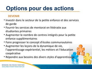 DEVENIR Investir dans le secteur de la petite enfance et des services de garde Fournir les services de mentorat en littératie aux étudiantes primaires Augmenter le nombre de centres intégrés pour la petite enfance supplémentaires Faire progresser le concept d'écoles communautaires Augmenter les leçons de la dynamique de vie, l’apprentissage expérientiel, les métiers et l'éducation coopérative Répondre aux besoins des divers styles d'apprentissage  