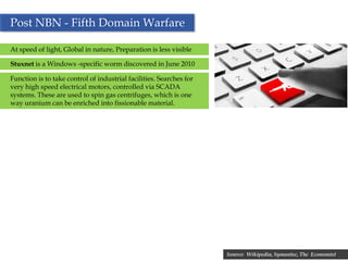 Post NBN - Fifth Domain Warfare

At speed of light, Global in nature, Preparation is less visible

Stuxnet is a Windows -specific worm discovered in June 2010

Function is to take control of industrial facilities. Searches for
very high speed electrical motors, controlled via SCADA
systems. These are used to spin gas centrifuges, which is one
way uranium can be enriched into fissionable material.




                                                          33         Source: Wikipedia, Symantec, The Economist
 