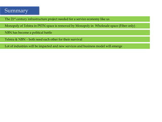 Summary
The 21st century infrastructure project needed for a service economy like us

Monopoly of Telstra in PSTN space is removed by Monopoly in Wholesale space (Fiber only)

NBN has become a political battle

Telstra & NBN – both need each other for their survival

Lot of industries will be impacted and new services and business model will emerge




                                                      34
 