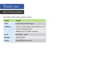 Thank you
End of Document
For further information, please contact:

 Name:           Vishal
 Title:          Client Services Manager
 Address:        Infosys Technologies Australia Pty Ltd
                 Level 5, 818 Bourke St
                 Melbourne VIC 3000 Australia
 LAN:            (03) 9860 - 2429
 Mobile:         0438 580 349
 Email:          vishal01@Infosys.com




                                                          35
 