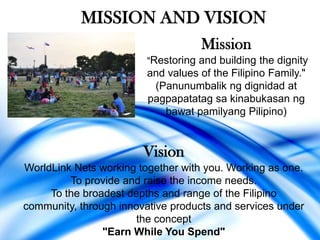 MISSION AND VISION
                                    Mission
                         "Restoring and building the dignity
                         and values of the Filipino Family."
                          (Panunumbalik ng dignidad at
                         pagpapatatag sa kinabukasan ng
                            bawat pamilyang Pilipino)


                        Vision
WorldLink Nets working together with you. Working as one.
         To provide and raise the income needs.
     To the broadest depths and range of the Filipino
community, through innovative products and services under
                       the concept
                "Earn While You Spend"
 