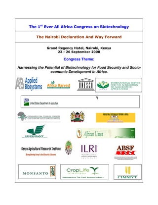 The 1st Ever All Africa Congress on Biotechnology

          The Nairobi Declaration And Way Forward


                Grand Regency Hotel, Nairobi, Kenya
                      22 - 26 September 2008

                          Congress Theme:

Harnessing the Potential of Biotechnology for Food Security and Socio-
                  economic Development in Africa.
 