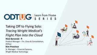 Taking Off to Flying Solo:
Tracing Wright Medical’s
Flight Plan Into the Cloud
Nick Boronski
Product Manager – Fin. Close & Consolidation,
Alithya
Kim Province
Sr. Manager – Financial Systems,
Wright Medical Technology
 