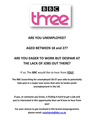 ARE YOU UNEMPLOYED?
AGED BETWEEN 18 and 27?
ARE YOU EAGER TO WORK BUT DESPAIR AT
THE LACK OF JOBS OUT THERE?
If so, The BBC would like to hear from YOU!
The BBC issearching for unemployed 18-27 year olds to potentially
take part in a major new series that aims to tackle youth
unemployment in the UK.
If you, or someone you know, is finding it hard to get a job and
you’re interested in this opportunity then we’d love to hear from
you!
For your chance to get involved in this brand newprogramme
please email: outofwork@bbc.co.uk
 
