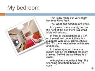 My bedroom
This is my room, it is very bright
because I love light.
The walls and furniture are white.
In my room there is a big bed on
the right of the bed there is a small
table with a lamp.
In front of the bed there is a T.V
on the wall and under it there is a
cupboard with a CD player. Above
the T.V there are shelves with books
and boxes.
In the background there is a
picture and on the left ther are more
shelves. Behind the wall there is a
closet.
Although my room isn’t big I like
spending time there because it’s
cosy.
 