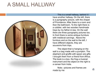 A SMALL HALLWAY
This is a small hallway, behind it I
have another hallway. On the left, there
is a pyrography picture, with the chapel
of Providence. After there is a room and
then the bathroom. To the right there is
a cobbler, with two wooden handmade
trays by my father-in-law. On the wall
there are three pyrography pictures too.
In front there is some antique furniture
with medieval carvings. Above the
furniture and on the wall to the left, I
have different objects, they are
souvenirs from trips.
The object that is hanging on the
wall is a bag made with a pumpkin. The
elephant and giraffe with spoon are gifts
I brought them from a friend from Africa.
The book is a box, the frog a musical
instrument and the object on the right is
a censer from India.
Note.- pictures and frames are
made by me
 