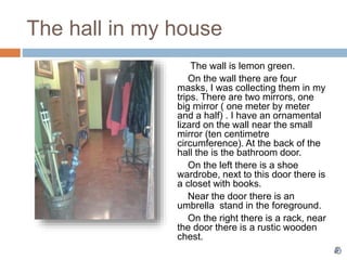 The hall in my house
The wall is lemon green.
On the wall there are four
masks, I was collecting them in my
trips. There are two mirrors, one
big mirror ( one meter by meter
and a half) . I have an ornamental
lizard on the wall near the small
mirror (ten centimetre
circumference). At the back of the
hall the is the bathroom door.
On the left there is a shoe
wardrobe, next to this door there is
a closet with books.
Near the door there is an
umbrella stand in the foreground.
On the right there is a rack, near
the door there is a rustic wooden
chest.
 