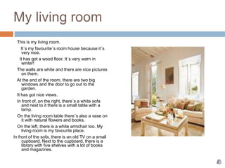 My living room
This is my living room.
It´s my favourite´s room house because it´s
very nice.
It has got a wood floor. It´s very warn in
winter!
The walls are white and there are nice pictures
on them.
At the end of the room, there are two big
windows and the door to go out to the
garden.
It has got nice views.
In front of, on the right, there´s a white sofa
and next to it there is a small table with a
lamp.
On the living room table there´s also a vase on
it with natural flowers and books.
On the left, there is a white armchair too. My
living room is my favourite place.
In front of the sofa, there is an old TV on a small
cupboard. Next to the cupboard, there is a
library with five shelves with a lot of books
and magazines.
 