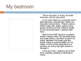 My bedroom
This is my room. It is tiny. It's quite
luminous, but it's very warm.
In my room there is a computer and a
little television. Sometimes I watch my
favourite movies there. There is also a
shelf on the wall, where I place many
books, DVDs and CDs. Without doubt,
it's my favourite place. I always read
here.
Next to the shelf, there is a cushion,
where I always read. On the shelf there
are some boxes I use them to store my
notes. Between the books and the
boxes there is a pencil holder for my
notes. In front of the shelf there is a
window, on sunny day light comes in
through it.
I love my room. I spend a lot of time
here working, reading or listening to
music.
 