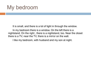 My bedroom
It is small, and there is a lot of light in through the window.
In my bedroom there is a window. On the left there is a
nightstand. On the right , there is a nightstand, too. Near the closet
there is a TV, near the TV, there is a mirror on the wall.
I like my bedroom, with husband and my son at night.
 