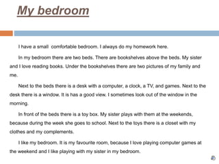 My bedroom
I have a small comfortable bedroom. I always do my homework here.
In my bedroom there are two beds. There are bookshelves above the beds. My sister
and I love reading books. Under the bookshelves there are two pictures of my family and
me.
Next to the beds there is a desk with a computer, a clock, a TV, and games. Next to the
desk there is a window. It is has a good view. I sometimes look out of the window in the
morning.
In front of the beds there is a toy box. My sister plays with them at the weekends,
because during the week she goes to school. Next to the toys there is a closet with my
clothes and my complements.
I like my bedroom. It is my favourite room, because I love playing computer games at
the weekend and I like playing with my sister in my bedroom.
 