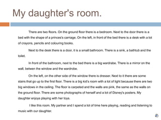 My daughter's room.
There are two floors. On the ground floor there is a bedroom. Next to the door there is a
bed with the shape of a princes's carriage. On the left, in front of the bed there is a desk with a lot
of crayons, pencils and colouring books.
Next to the desk there is a door, it is a small bathroom. There is a sink, a bathtub and the
toilet.
In front of the bathroom, next to the bed there is a big wardrabe. There is a mirror on the
wall, betwen the window and the wardrobe.
On the left, on the other side of the window there is dresser. Next to it there are some
stairs that go up to the first floor. There is a big kid’s room with a lot of light because there are two
big windows in the ceiling. The floor is carpeted and the walls are pink, the same as the walls on
the ground floor. There are some photographs of herself and a lot of Disney's posters. My
daughter enjoys playing with her toys.
I like this room. My partner and I spend a lot of time here playing, reading and listening to
music with our daughter.
 