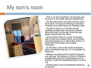 My son’s room
 This is my son's bedroom. He spends a lot
of time in it. It's bright, big and entertaining.
 On the walls there are some animals and a
lot of stars. A mouse is climbing a mountain
of books, and some foxes are reading a tale.
 His bed is big too, on it there are the
cuddlies to sleep with and some cushions.
Above the bed, on the wall, there are two
green pictures with his name.
 Across there, there is a chest of drawers
with a white and modern lamp, some books
and photographs on it. Above this, there is a
shelf with more books and a yellow
moneybox.
 On the floor, next to the chest of drawers
there is Andrea's toys box. In it, he keeps his
treasures.
 Between the bed and the chest of drawers
you can see the balcony. In front of it there is
a basketball hoop and a blackboard and on
the floor, under the blackboard there is a blue
rug.
 Andrea plays a lot in his bedroom because
he loves it!
 