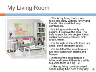 My Living Room
 This is my living room. Here, I
relax and enjoy with my family and
friends. It is small but very
comfortable.
 My living room has only one
picture, it is above the sofa. The
sofa is grey, for two people, it has
cushions of many colours: pink,
green, white…
 On the right of the sofa there is a
shelf , there are many books.
 On the left of the sofa there are
two little tables with photos and
flowers.
 In front of the sofa there is a
table, and below it there is a white
rug. Also there is a big TV.
 I like my living room because I
spend a long time here every day.
 