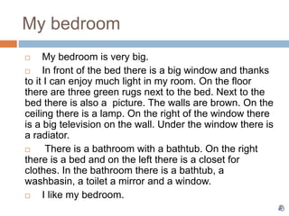 My bedroom
 My bedroom is very big.
 In front of the bed there is a big window and thanks
to it I can enjoy much light in my room. On the floor
there are three green rugs next to the bed. Next to the
bed there is also a picture. The walls are brown. On the
ceiling there is a lamp. On the right of the window there
is a big television on the wall. Under the window there is
a radiator.
 There is a bathroom with a bathtub. On the right
there is a bed and on the left there is a closet for
clothes. In the bathroom there is a bathtub, a
washbasin, a toilet a mirror and a window.
 I like my bedroom.
 