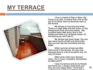 MY TERRACE
 I live in a block of flats in Gijon. My
house is an attic. It means that I live on the
top of my block. And my favourite room is
the terrace.
 My terrace is very long and wide.
There is a steel table and two chairs. In the
background there are some plants. (My
husband looks after them) And in the
foreground there is a hardware closet. (In
the picture you can't see it)
 My terrace has good views. You can
see many blocks of flats and behind the
flats you can see the mountains and the
fields.
 When summer arrives we often
have lunch in the terrace. It's very nice
because there is a lot of sunshine and it's
very hot there.
 After lunch I take out a banana
chair, I lie in it and I sunbathe. Sometimes
all afternoon!!!!
 I love my terrace and all my friends
and family too. I always invite them and
they are very happy there. I think that I
 